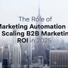 The Role of Marketing Automation in Scaling B2B Marketing ROI in 2025