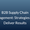 B2B Supply Chain Management: Strategies That Deliver Results