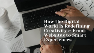 How the Digital World Is Redefining Creativity :- From Websites to Smart Experiences
