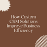 How Custom CRM Solutions Improve Business Efficiency